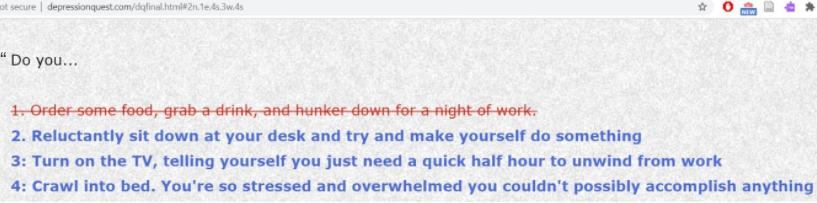 A list of four options for players to choose following the prompt “Do you…” Option 1 is in red strikethrough text and cannot be chosen by the player. Options 2 to 4 are in blue text and can be clicked on. Option 1 reads “Order some food, grab a drink, and hunker down for a night of work”. Option 2 reads: “Reluctantly sit down at your desk and try and make yourself do something.” Option 3 reads: Turn on the TV, telling yourself you just need a quick half hour to unwind from work.” Option 4 reads: “Crawl into bed. You’re so stressed and overwhelmed you couldn’t possibly accomplish anything.”