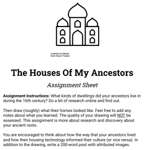 It is an assignment sheet with the following instructions The Houses Of My Ancestors Assignment Sheet Assignment Instructions: What kinds of dwellings did your ancestors live in during the 16th century? Do a bit of research online and find out. Then draw (roughly) what their homes looked like. Feel free to add any notes about what you learned. The quality of your drawing will NOT be assessed. This assignment is more about research and discovery about your ancient roots. You are encouraged to think about how the way that your ancestors lived and how their housing technology informed their culture (or vice versa). In addition to the drawing, write a 200-word post with attributed images.