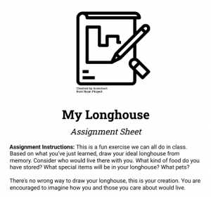 Assignment Instructions: This is a fun exercise we can all do in class. Based on what you’ve just learned, draw your ideal longhouse from memory. Consider who would live there with you. What kind of food do you have stored? What special items will be in your longhouse? What pets? There's no wrong way to draw your longhouse, this is your creation. You are encouraged to imagine how you and those you care about would live.